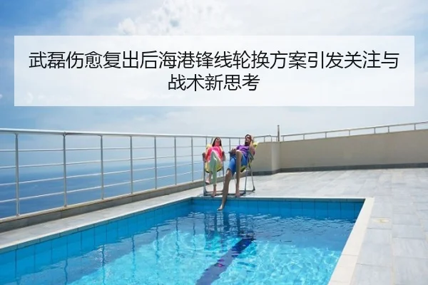武磊伤愈复出后海港锋线轮换方案引发关注与战术新思考