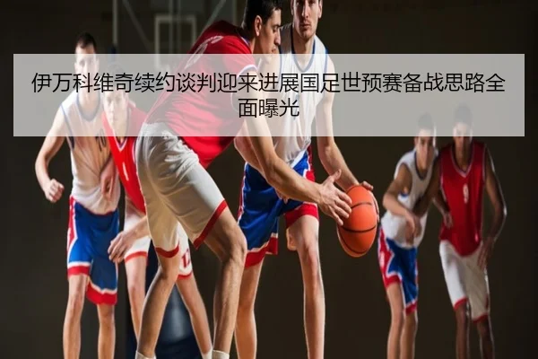 伊万科维奇续约谈判迎来进展国足世预赛备战思路全面曝光